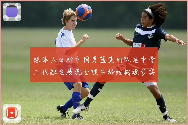 媒体人分析中国男篮集训队老中青三代融合展现合理年龄结构逐步实现换血