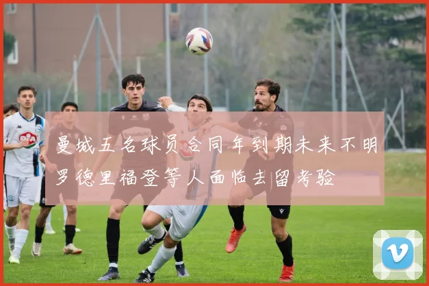 曼城五名球员合同年到期未来不明罗德里福登等人面临去留考验