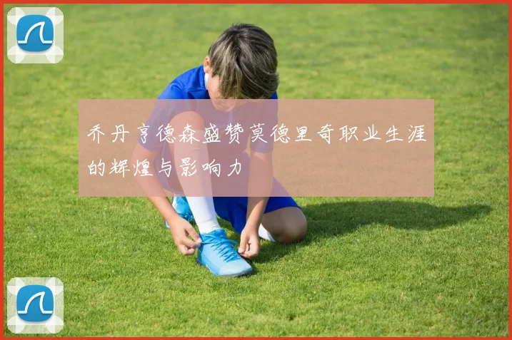乔丹亨德森盛赞莫德里奇职业生涯的辉煌与影响力
