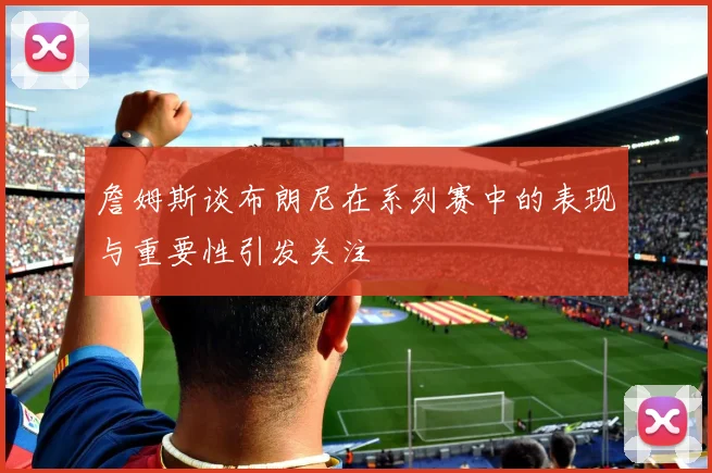 詹姆斯谈布朗尼在系列赛中的表现与重要性引发关注