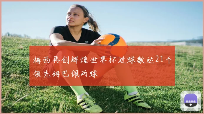 梅西再创辉煌世界杯进球数达21个领先姆巴佩两球