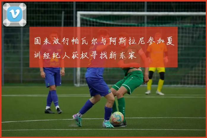 国米放行帕瓦尔与阿斯拉尼参加夏训经纪人获权寻找新东家