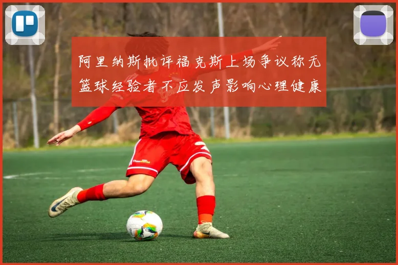 阿里纳斯批评福克斯上场争议称无篮球经验者不应发声影响心理健康