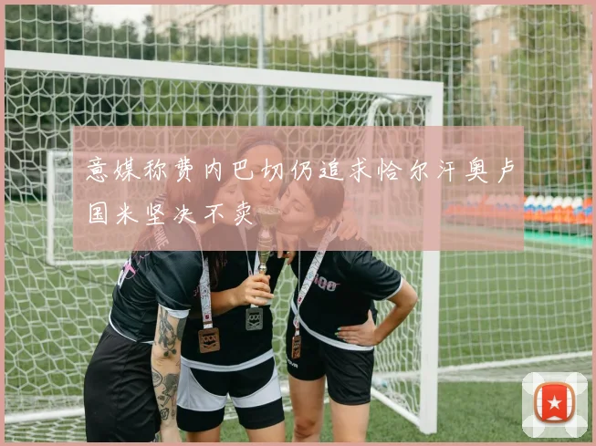 意媒称费内巴切仍追求恰尔汗奥卢国米坚决不卖